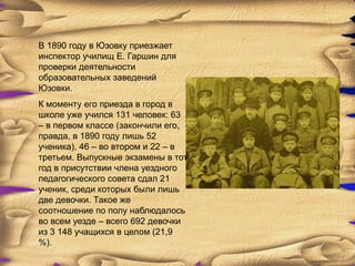 В 1890 году в Юзовку приезжает
инспектор училищ Е. Гаршин для
проверки деятельности
образовательных заведений
Юзовки.
К моменту его приезда в город в
школе уже учился 131 человек: 63
– в первом классе (закончили его,
правда, в 1890 году лишь 52
ученика), 46 – во втором и 22 – в
третьем. Выпускные экзамены в тот
год в присутствии члена уездного
педагогического совета сдал 21
ученик, среди которых были лишь
две девочки. Такое же
соотношение по полу наблюдалось
во всем уезде – всего 692 девочки
из 3 148 учащихся в целом (21,9
%).
 