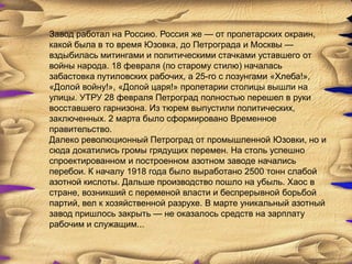 Завод работал на Россию. Россия же — от пролетарских окраин,
какой была в то время Юзовка, до Петрограда и Москвы —
вздыбилась митингами и политическими стачками уставшего от
войны народа. 18 февраля (по старому стилю) началась
забастовка путиловских рабочих, а 25-го с лозунгами «Хлеба!»,
«Долой войну!», «Долой царя!» пролетарии столицы вышли на
улицы. УТРУ 28 февраля Петроград полностью перешел в руки
восставшего гарнизона. Из тюрем выпустили политических,
заключенных. 2 марта было сформировано Временное
правительство.
Далеко революционный Петроград от промышленной Юзовки, но и
сюда докатились громы грядущих перемен. На столь успешно
спроектированном и построенном азотном заводе начались
перебои. К началу 1918 года было выработано 2500 тонн слабой
азотной кислоты. Дальше производство пошло на убыль. Хаос в
стране, возникший с переменой власти и беспрерывной борьбой
партий, вел к хозяйственной разрухе. В марте уникальный азотный
завод пришлось закрыть — не оказалось средств на зарплату
рабочим и служащим...
 