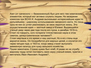 Азот (от греческого — безжизненный) был для него тем химическим
элементом, который мог активно служить людям. На заседании
комиссии при ВСНХ И. Андреев высказывал интереснейшие идеи по
дальнейшему - широкому использованию связанного азота. Но лишь
одну из них он успел реализовать за свою недолгую жизнь. Эта
осуществленная идея — азотный завод в Юзовке. Выдающийся
ученый умер через два года после его пуска, в декабре 1919-го.
Стоит ли говорить, кого потеряла 'отечественная наука в этом
смелом, целеустремленном человеке?!
Стоял мертвым в это время и наш азотный. Но в его стены еще
вернется жизнь. Он понадобится для мирных целей, и случится это
через четыре года, в 1923-м, когда завод станет выпускать
аммиачную селитру для нужд сельского хозяйства.
Пушки замолчали. Стране нужен был хлеб. И разве не на службу
мирному труду хотел поставить свою науку ученый-химик, практик и
мечтатель Иван Иванович Андреев?..
 
