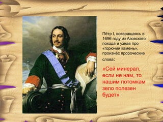 Пѐтр І, возвращаясь в
1696 году из Азовского
похода и узнав про
«горючий камень»,
произнѐс пророческие
слова:

«Сей минерал,
если не нам, то
нашим потомкам
зело полезен
будет»
 