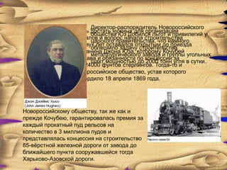 Директор-распорядитель Новороссийского
    Кочубею не удалось достать нужных для организации
                        общества Юз Добился льгот и привилегий у
    предприятия капиталов и вопрос начала строительства
                        царского правительства, что намного
    завода в течение двух лет оставался открытым до приезда
                        облегчило задачу строительства
    в Петербург англичанина Джона Юза, которому Кочубей
                        металлургического завода и группы угольных
    переуступил все права и обязанности по концессии за
                        шахт мощностью до 2000 тонн угля в сутки.
    вознаграждение в 24000 фунтов стерлингов. Тогда-то и
    образовалось Новороссийское общество, устав которого
    правительство утвердило 18 апреля 1869 года.




Новороссийскому обществу, так же как и
прежде Кочубею, гарантировалась премия за
каждый прокатный пуд рельсов на
количество в 3 миллиона пудов и
представлялась концессия на строительство
85-вѐрстной железной дороги от завода до
ближайшего пункта сооружавшейся тогда
Харьково-Азовской дороги.
 