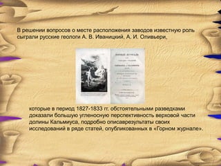 В решении вопросов о месте расположения заводов известную роль
сыграли русские геологи А. В. Иваницкий, А. И. Оливьери,




    которые в период 1827-1833 гг. обстоятельными разведками
    доказали большую угленосную перспективность верховой части
    долины Кальмиуса, подробно описаврезультаты своих
    исследований в ряде статей, опубликованных в «Горном журнале».
 