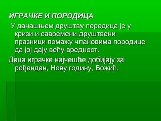 ИГРАЧКЕ И ПОРОДИЦА
У данашњем друштву породица је у
 кризи и савремени друштвени
 празници помажу члановима породице
 да јој дају већу вредност.
Деца играчке најчешће добијају за
 рођендан, Нову годину, Божић.
 