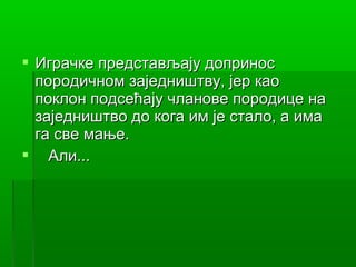  Играчке представљају допринос
  породичном заједништву, јер као
  поклон подсећају чланове породице на
  заједништво до кога им је стало, а има
  га све мање.
 Али...
 