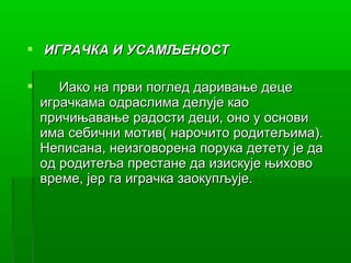  ИГРАЧКА И УСАМЉЕНОСТ

      Иако на први поглед даривање деце
    играчкама одраслима делује као
    причињавање радости деци, оно у основи
    има себични мотив( нарочито родитељима).
    Неписана, неизговорена порука детету је да
    од родитеља престане да изискује њихово
    време, јер га играчка заокупљује.
 