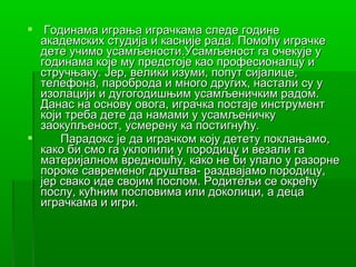  Годинама играња играчкама следе године
  академских студија и касније рада. Помоћу играчке
  дете учимо усамљености.Усамљеност га очекује у
  годинама које му предстоје као професионалцу и
  стручњаку. Јер, велики изуми, попут сијалице,
  телефона, пароброда и много других, настали су у
  изолацији и дугогодишњим усамљеничким радом.
  Данас на основу овога, играчка постаје инструмент
  који треба дете да намами у усамљеничку
  заокупљеност, усмерену ка постигнућу.
     Парадокс је да играчком коју детету поклањамо,
  како би смо га уклопили у породицу и везали га
  материјалном вредношћу, како не би упало у разорне
  пороке савременог друштва- раздвајамо породицу,
  јер свако иде својим послом. Родитељи се окрећу
  послу, кућним пословима или доколици, а деца
  играчкама и игри.
 