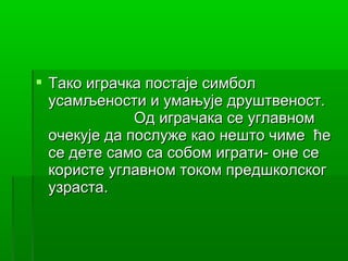  Тако играчка постаје симбол
  усамљености и умањује друштвеност.
              Од играчака се углавном
  очекује да послуже као нешто чиме ће
  се дете само са собом играти- оне се
  користе углавном током предшколског
  узраста.
 