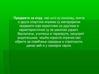 Предмети за игру, као што су конопац, лопта
   и друга спортска опрема су материјални
    предмети које користимо са другима и
    карактеристичне су за школски узраст.
  Васпитачи, учитељи и терапеути, насупрот
  родитељима, чешће користе играчке као
 објекте за повећање сарадње и спретности,
        данас већ и у сазнајне сврхе.
 