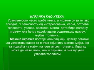 ИГРАЧКА КАО УТЕХА
 Усамљености често треба утеха, а играчке су за то јако
погодне. У зависности од интересовања, жеља, потреба,
 склоности, услова, времена, места- дете бира погодну
   играчку која ће му надоkнадити родитељску пажњу,
                     љубав, топлину...
   Мекана играчка постаје чинилац који детету помаже
да успостави однос са онима који нису његова мајка, јер
  га подсећа на мајку, на њен мирис, топлину. Играчку
    може да мази, воли, али и скрнави, а она му увек
                    узвраћа топлином.
 
