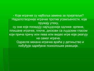 - Које играчке су најбоља замена за пријатеље?
  Најделотворније играчке против усамљености, које
                     пружају утеху,
   су оне које поседују најљудскије одлике- крпене,
плишане играчке, плоче, дискови са људским гласом
који прича причу или пева или видео игре које реагују
                    на самог играча.
      Одрасле мекана играчка враћа у детињство и
       побуђује одређене психолошке реакције.
 