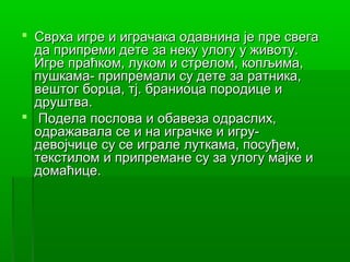  Сврха игре и играчака одавнина је пре свега
  да припреми дете за неку улогу у животу.
  Игре праћком, луком и стрелом, копљима,
  пушкама- припремали су дете за ратника,
  вештог борца, тј. браниоца породице и
  друштва.
 Подела послова и обавеза одраслих,
  одражавала се и на играчке и игру-
  девојчице су се играле луткама, посуђем,
  текстилом и припремане су за улогу мајке и
  домаћице.
 