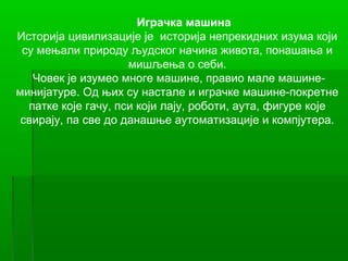 Играчка машина
Историја цивилизације је историја непрекидних изума који
 су мењали природу људског начина живота, понашања и
                     мишљења о себи.
   Човек је изумео многе машине, правио мале машине-
минијатуре. Од њих су настале и играчке машине-покретне
  патке које гачу, пси који лају, роботи, аута, фигуре које
 свирају, па све до данашње аутоматизације и компјутера.
 