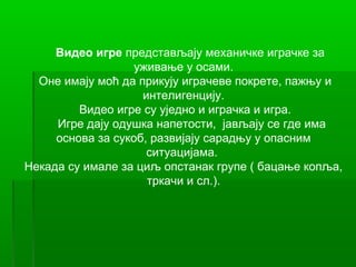 Видео игре представљају механичке играчке за
                   уживање у осами.
  Оне имају моћ да прикују играчеве покрете, пажњу и
                    интелигенцију.
         Видео игре су уједно и играчка и игра.
     Игре дају одушка напетости, јављају се где има
     основа за сукоб, развијају сарадњу у опасним
                     ситуацијама.
Некада су имале за циљ опстанак групе ( бацање копља,
                     тркачи и сл.).
 