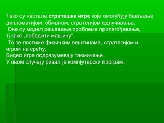 Тако су настале стратешке игре које омогућују бављење
дипломатијом, обманом, стратегијом одлучивања.
 Оне су модел решавања проблема прилагођавања,
тј.како „победити машину“.
 То се постиже физичким вештинама, стратегијом и
игром на срећу.
Видео игре подразумевају такмичење.
У овом случају ривал је компјутерски програм.
 