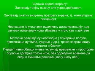 Одлике видео игара су:
       Захтевају трајну пажњу или усредсређеност.

Захтевају знатну визуелну претрагу екрана, тј. компјутерску
                       писменост

  Неопходно је укључити аудитивну дискриманацију, где
  звукови означавају нова збивања у игри, као и захтеве

    Моторне реакције су неопходне ( померање полуге,
  притискање дугмића, куцање и др.), траже координацију
                    покрета и брзину.
Перцептивни облици учења укључују временске и просторне
  обрасце догађаја током игре, без одређеног времена да
         седи и смишља решења (као у шаху нпр.)
 