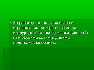 За разлику од осталих игара и
  играчака, видео игра не само да
  изолује дете од особа из околине, већ
  га и обузима сатима, данима,
  недељама, месецима.
 