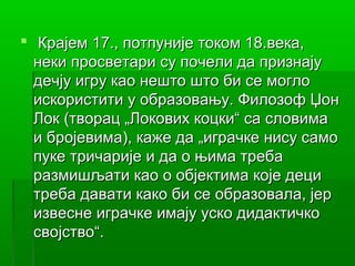  Крајем 17., потпуније током 18.века,
  неки просветари су почели да признају
  дечју игру као нешто што би се могло
  искористити у образовању. Филозоф Џон
  Лок (творац „Локових коцки“ са словима
  и бројевима), каже да „играчке нису само
  пуке тричарије и да о њима треба
  размишљати као о објектима које деци
  треба давати како би се образовала, јер
  извесне играчке имају уско дидактичко
  својство“.
 