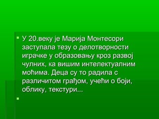  У 20.веку је Марија Монтесори
  заступала тезу о делотворности
  играчке у образовању кроз развој
  чулних, ка вишим интелектуалним
  моћима. Деца су то радила с
  различитом грађом, учећи о боји,
  облику, текстури...

 
