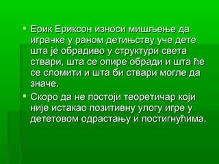 Ерик Ериксон износи мишљење да
  играчке у раном детињству уче дете
  шта је обрадиво у структури света
  ствари, шта се опире обради и шта ће
  се сломити и шта би ствари могле да
  значе.
 Скоро да не постоји теоретичар који
  није истакао позитивну улогу игре у
  дететовом одрастању и постигнућима.
 
