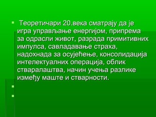  Теоретичари 20.века сматрају да је
  игра управљање енергијом, припрема
  за одрасли живот, разрада примитивних
  импулса, савладавање страха,
  надохнада за осујећење, консолидација
  интелектуалних операција, облик
  стваралаштва, начин учења разлике
  између маште и стварности.


 