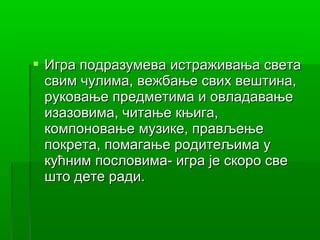  Игра подразумева истраживања света
  свим чулима, вежбање свих вештина,
  руковање предметима и овладавање
  изазовима, читање књига,
  компоновање музике, прављење
  покрета, помагање родитељима у
  кућним пословима- игра је скоро све
  што дете ради.
 