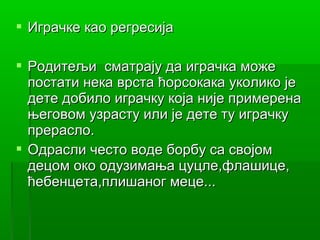  Играчке као регресија

 Родитељи сматрају да играчка може
  постати нека врста ћорсокака уколико је
  дете добило играчку која није примерена
  његовом узрасту или је дете ту играчку
  прерасло.
 Одрасли често воде борбу са својом
  децом око одузимања цуцле,флашице,
  ћебенцета,плишаног меце...
 