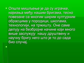  Опште мишљење је да су играчке,
  најмањa међу нашим бригама, тесно
  повезане са многим ширим културним
  обрасцима у породици, школама,
  технологији, на тржишту. Оне саме
  делују на безбројне начине који много
  више заслужују нашу друштвену и
  научну бригу него што је то до сада
  био случај.

 