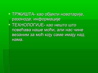  ТРЖИШТА- као објекти новотарије,
  разоноде, информације
 ТЕХНОЛОГИЈЕ- као нешто што
  повећава наше моћи, али нас чине
  везаним за моћ коју саме имају над
  нама.
 