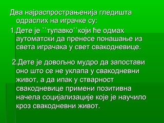 Два најраспрострањенија гледишта
  одраслих на играчке су:
1.Дете је ``тупавко``који ће одмах
  аутоматски да пренесе понашање из
  света играчака у свет свакодневице.

2.Дете је довољно мудро да запостави
 оно што се не уклапа у свакодневни
 живот, а да ипак у стварност
 свакодневице примени позитивна
 начела социјализације које је научило
 кроз свакодневни живот.
 
