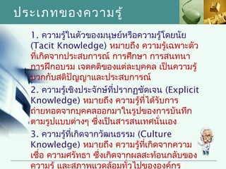 ประเภทของความรู้
  1. ความรู้ในตัวของมนุษย์หรือความรู้โดยนัย
  (Tacit Knowledge) หมายถึง ความรู้เฉพาะตัว
  ทีเกิดจากประสบการณ์ การศึกษา การสนทนา
    ่
  การฝึกอบรม เจตคติของแต่ละบุคคล เป็นความรู้
  บวกกับสติปัญญาและประสบการณ์
  2. ความรู้เชิงประจักษ์ทปรากฏชัดเจน (Explicit
                          ี่
  Knowledge) หมายถึง ความรู้ทได้รับการ
                                 ี่
  ถ่ายทอดจากบุคคลออกมาในรูปของการบันทึก
  ตามรูปแบบต่างๆ ซึ่งเป็นสารสนเทศนั่นเอง
  3. ความรู้ทเกิดจากวัฒนธรรม (Culture
              ี่
  Knowledge) หมายถึง ความรู้ทเกิดจากความ
                                    ี่
  เชื่อ ความศรัทธา ซึ่งเกิดจากผลสะท้อนกลับของ
  ความรู้ และสภาพแวดล้อมทัวไปขององค์กร
                             ่
 