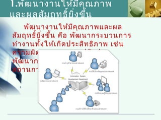 1.พัฒ นางานให้ม ีค ุณ ภาพ
และผลสัม ฤทธิ์ย ิ่ง ขึ้น
     พัฒ นางานให้ม ีค ณ ภาพและผล
                         ุ
สัม ฤทธิย ิ่ง ขึ้น คือ พัฒ นากระบวนการ
         ์
ทำา งานทั้ง ให้เ กิด ประสิท ธิภ าพ เช่น
ความผิด พลาดลดลง, ปรับ ปรุง
พัฒ นากระบวนการให้ท ัน ต่อ
สถานการณ์
 