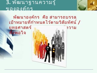 3. พัฒ นาฐานความรู้
ขององค์ก ร
   พัฒ นาองค์ก ร คือ สามารถบรรลุ
 เป้า หมายที่ก ำา หนดไว้ต ามวิส ย ทัศ น์ /
                                 ั
 ยุท ธศาสตร์ เช่น ผูร ับ บริก ารมีค วาม
                     ้
 พึง พอใจ
 