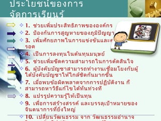 ประโยชน์ข องการ
จัด การเรีย นรู้
   1. ช่ว ยเพิ่ม ประสิท ธิภ าพขององค์ก ร
   2. ป้อ งกัน การสูญ หายของภูม ิป ัญ ญา
   3. เพิ่ม ศัก ยภาพในการแข่ง ขัน และความอยู่
    รอด
   4. เป็น การลงทุน ในต้น ทุน มนุษ ย์
   5. ช่ว ยเพิ่ม ขีด ความสามารถในการตัด สิน ใจ
   6. ผู้บ ัง คับ บัญ ชาสามารถทำา งานเชื่อ มโยงกับ ผู้
    ใต้บ ัง คับ บัญ ชาให้ใ กล้ช ิด กัน มากขึ้น
   7. เมื่อ พบข้อ ผิด พลาดจากการปฏิบ ัต ิง าน ก็
    สามารถหาวิธ ีแ ก้ไ ขได้ท ัน ท่ว งที 
   8. แปรรูป ความรู้ใ ห้เ ป็น ทุน
   9. เพื่อ การสร้า งสรรค์ และบรรลุเ ป้า หมายของ
    จิน ตนาการที่ย ิ่ง ใหญ่
   10. เปลี่ย นวัฒ นธรรม จาก วัฒ นธรรมอำา นาจ
 