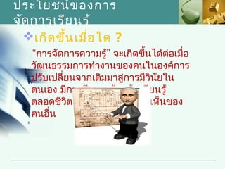 ประโยชน์ข องการ
จัด การเรีย นรู้
  เกิด ขึ้น เมื่อ ได ?
   “การจัดการความรู้” จะเกิดขึ้นได้ต่อเมื่อ
   วัฒนธรรมการทำางานของคนในองค์การ
   ปรับเปลี่ยนจากเดิมมาสู่การมีวินยใน
                                  ั
   ตนเอง มีการศึกษา ค้นคว้า เรียนรู้
   ตลอดชีวิต ยอมรับฟังความคิดเห็นของ
   คนอื่น
 