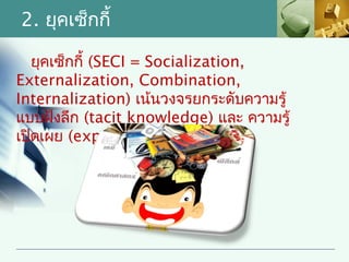 2. ยุคเซ็กกี้

   ยุคเซ็กกี้ (SECI = Socialization,
Externalization, Combination,
Internalization) เน้นวงจรยกระดับความรู้
แบบฝังลึก (tacit knowledge) และ ความรู้
เปิดเผย (explicit knowledge)
 