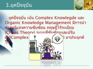 3.ยุคปัจจุบน
           ั

   ยุคปัจจุบัน เน้น Complex Knowlegde และ
Organic Knowledge Management มีการนำา
ศาสตร์แห่งความซับซ้อน ทฤษฎีไร้ระเบียบ
(Chaos Theory) ระบบที่ซับซ้อนและปรับ
ตัว(Complex-Adaptive System) มาประยุกต์
ใช้
 