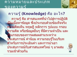 ความหมายและประเภท
ของความรู้
 ความรู้ (Knowledge) คือ อะไร?
    ความรู้ คือ สารสนเทศที่นำาไปสู่การปฏิบติ
                                          ั
เป็นเนื้อหาข้อมูล ซึ่งประกอบด้วยข้อเท็จจริง
ความคิดเห็น ทฤษฎี หลักการ รูปแบบ กรอบ
ความคิด หรือข้อมูลอื่นๆ ที่มีความจำาเป็น และ
เป็นกรอบของการผสมผสานระหว่าง
ประสบการณ์ ค่านิยม ความรอบรู้ในบริบท
สำาหรับการประเมินค่า และการนำาเอา
ประสบการณ์กับสารสนเทศใหม่ ๆ มาผสม
รวมเข้าด้วยกัน
 