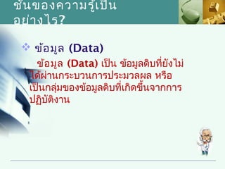 ชัน ของความรู้เ ป็น
  ้
อย่า งไร?

  ข้อ มูล (Data)
    ข้อ มูล (Data) เป็น ข้อมูลดิบที่ยังไม่
  ได้ผ่านกระบวนการประมวลผล หรือ
  เป็นกลุ่มของข้อมูลดิบที่เกิดขึ้นจากการ
  ปฏิบัติงาน
 