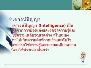 เชาวน์ป ญ ญา
         ั
 เชาวน์ป ญ ญา (Intelligence) เป็น
           ั
 ผลจากการปรุงแต่งและจดจำาความรู้และ
 ใช้ความเฉลียวฉลาดต่าง ๆในสมอง
 ทำาให้เกิดความคิดที่รวดเร็วและฉับไว
 สามารถใช้ความรู้และความเฉลียวฉลาด
 โดยใช้ช่วงเวลาสันกว่า
                  ้
 
