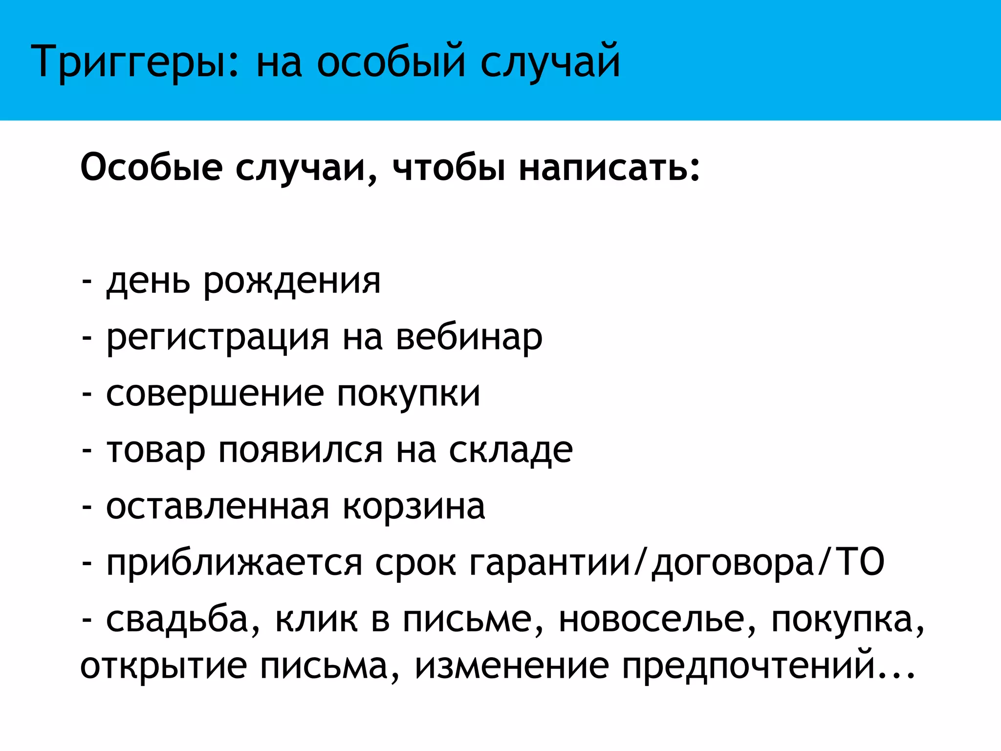 Триггеры: на особый случай

  Особые случаи, чтобы написать:

  - день рождения
  - регистрация на вебинар
  - совершение покупки
  - товар появился на складе
  - оставленная корзина
  - приближается срок гарантии/договора/ТО
  - свадьба, клик в письме, новоселье, покупка,
  открытие письма, изменение предпочтений...
 