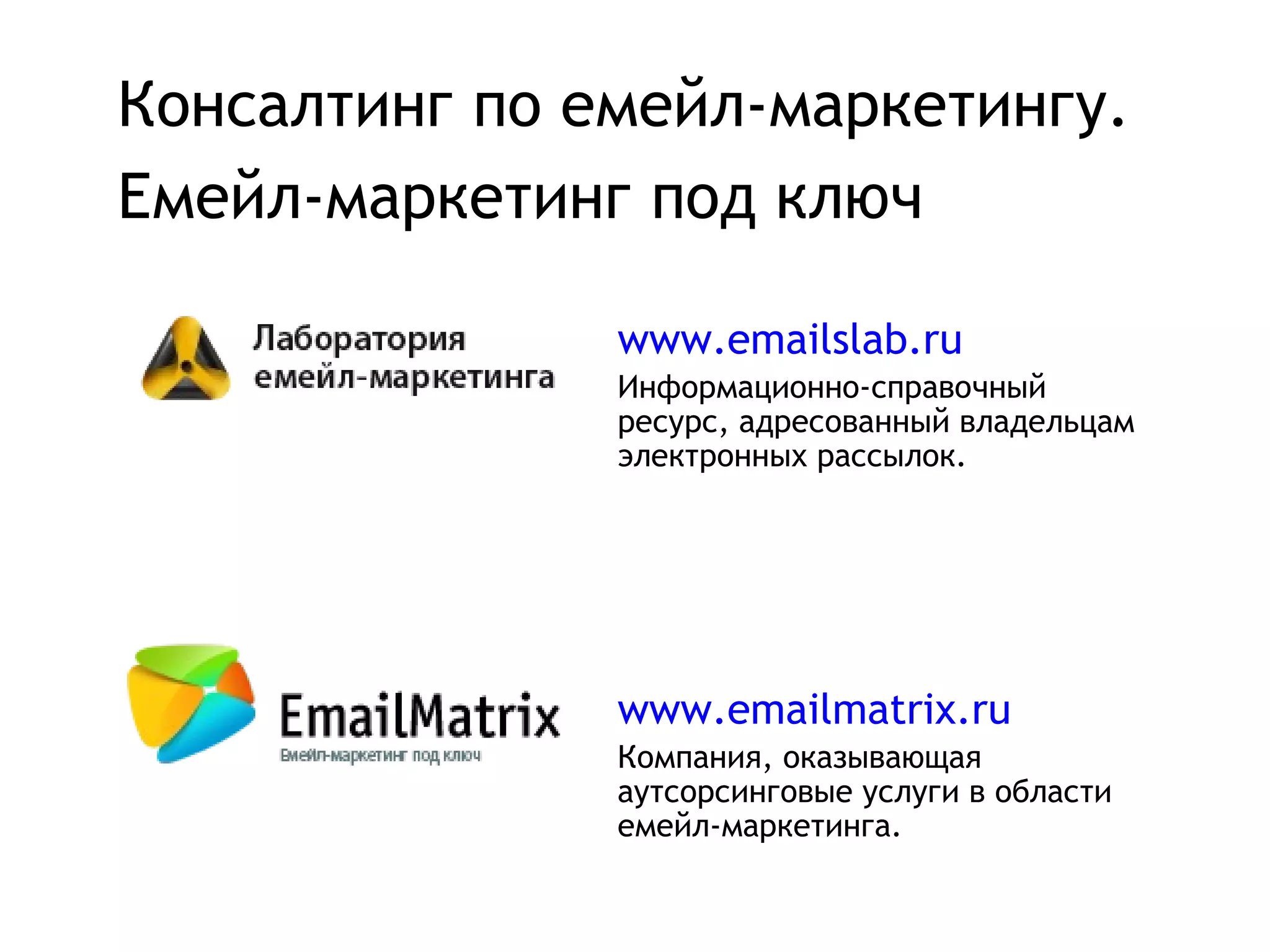 Консалтинг по емейл-маркетингу.
Емейл-маркетинг под ключ

               www.emailslab.ru
               Информационно-справочный
               ресурс, адресованный владельцам
               электронных рассылок.




               www.emailmatrix.ru
               Компания, оказывающая
               аутсорсинговые услуги в области
               емейл-маркетинга.
 
