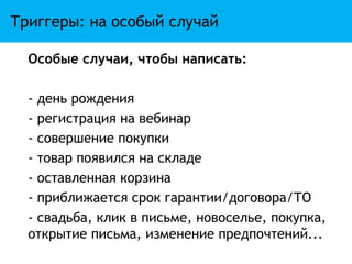 Триггеры: на особый случай

  Особые случаи, чтобы написать:

  - день рождения
  - регистрация на вебинар
  - совершение покупки
  - товар появился на складе
  - оставленная корзина
  - приближается срок гарантии/договора/ТО
  - свадьба, клик в письме, новоселье, покупка,
  открытие письма, изменение предпочтений...
 
