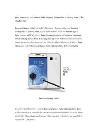 ซัม ซุง (Samsung) เตรีย มจัด งานเปิด ตัว Samsung Galaxy Note II (Galaxy Note 2) สิ้น

เดือ นสิง หาคมนี้



Samsung Galaxy Note 2 - ล่าสุด มีข่าวดีสำาหรับแฟนๆ ที่รอคอยการเปิดตัวของ Samsung

Galaxy Note II (Galaxy Note 2) มาให้ได้ทราบกันอีกครั้ง เมื่อเว็บไซต์ Korean Digital

Daily ประเทศเกาหลีใต้ ได้รายงานว่า ซัม ซุง (Samsung) เตรียมจัดงาน Samsung Unpacked เ

ปิดตัว Samsung Galaxy Note II (Galaxy Note 2) ในวันที่ 30 สิงหาคมนี้ โดยงานนี้จะเกิดขึ้น

ก่อนหน้างาน IFA 2012 ที่ประเทศเยอรมนี เพียง 1 วันเท่านั้น หลังจากที่เมื่อไม่นานมานี้ มีข่าวว่า ซัม ซุง

(Samsung) จะเปิดตัว Samsung Galaxy Note II (Galaxy Note 2) ในงาน IFA 2012




                                    Samsung Galaxy Note 2




โดยแหล่งข่าวยังได้เปิดเผยอีกว่า งานเปิดตัว Samsung Galaxy Note II (Galaxy Note 2) นั้น

จะมีขึ้นในเวลา 19.00 น. ตามเวลาท้องถิ่น และคาดว่า จะมาพร้อมกับสเปคระดับท็อป ไม่ว่าจะเป็น หน้าจอ

ขนาด 5.5 นิ้ว ซีพียูแบบ Quad-core Processor กล้องความละเอียด 13 ล้านพิกเซล และระบบปฏิบติการ
                                                                                      ั

แอนดรอยด์ 4.1 (Jelly Bean)
 