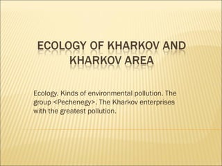 Ecology. Kinds of environmental pollution. The
group <Pechenegy>. The Kharkov enterprises
with the greatest pollution.
 