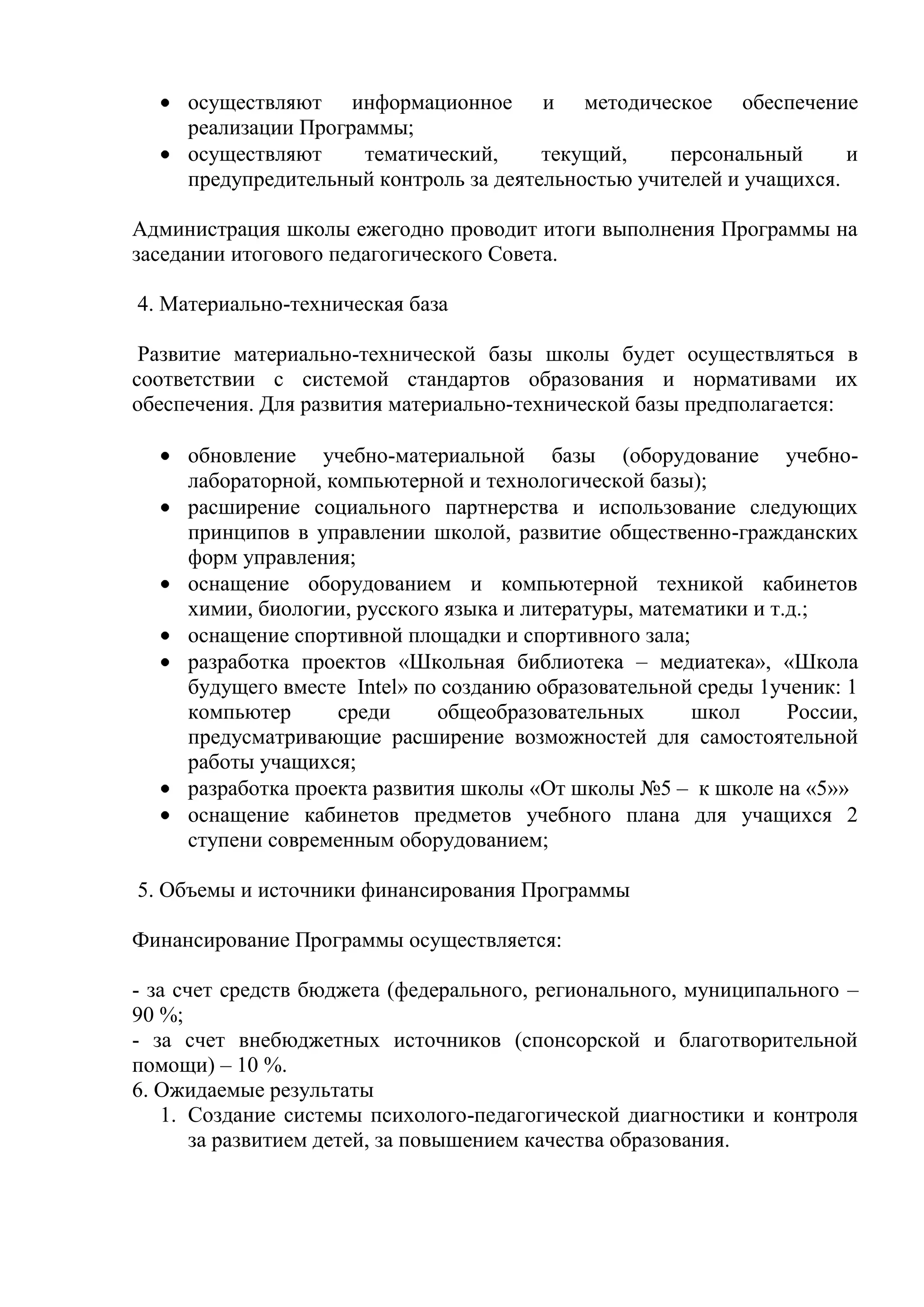 осуществляют информационное и методическое обеспечение
     реализации Программы;
     осуществляют     тематический,     текущий,    персональный      и
     предупредительный контроль за деятельностью учителей и учащихся.

Администрация школы ежегодно проводит итоги выполнения Программы на
заседании итогового педагогического Совета.

4. Материально-техническая база

 Развитие материально-технической базы школы будет осуществляться в
соответствии с системой стандартов образования и нормативами их
обеспечения. Для развития материально-технической базы предполагается:

     обновление учебно-материальной базы (оборудование учебно-
     лабораторной, компьютерной и технологической базы);
     расширение социального партнерства и использование следующих
     принципов в управлении школой, развитие общественно-гражданских
     форм управления;
     оснащение оборудованием и компьютерной техникой кабинетов
     химии, биологии, русского языка и литературы, математики и т.д.;
     оснащение спортивной площадки и спортивного зала;
     разработка проектов «Школьная библиотека – медиатека», «Школа
     будущего вместе Intel» по созданию образовательной среды 1ученик: 1
     компьютер      среди     общеобразовательных       школ      России,
     предусматривающие расширение возможностей для самостоятельной
     работы учащихся;
     разработка проекта развития школы «От школы №5 – к школе на «5»»
     оснащение кабинетов предметов учебного плана для учащихся 2
     ступени современным оборудованием;

5. Объемы и источники финансирования Программы

Финансирование Программы осуществляется:

- за счет средств бюджета (федерального, регионального, муниципального –
90 %;
- за счет внебюджетных источников (спонсорской и благотворительной
помощи) – 10 %.
6. Ожидаемые результаты
   1. Создание системы психолого-педагогической диагностики и контроля
       за развитием детей, за повышением качества образования.
 