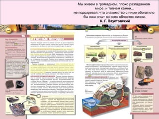 Мы живем в громадном, плохо разгаданном
            мире и топчем камни...
не подозревая, что знакомство с ними обогатило
      бы наш опыт во всех областях жизни.
               К. Г. Паустовский
 