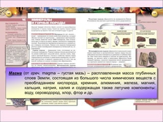 Магма (от греч. magma – густая мазь) – расплавленная масса глубинных
       слоев Земли, состоящая из большого числа химических веществ с
       преобладанием кислорода, кремния, алюминия, железа, магния,
       кальция, натрия, калия и содержащая также летучие компоненты:
       воду, сероводород, хлор, фтор и др.
 