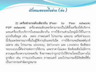 ลักษณะของเครือข่าย (ต่อ)

          2) เครือข่ายระดับเดียวกัน (Peer- to- Peer network:
P2P network) เครื่องคอมพิวเตอร์สามารถเป็นได้ทั้งเครื่องให้บริการ
และเครื่ องรับบริ การในขณะเดียวกัน การใช้งานส่ว นใหญ่มัก ใช้ในการ
แบ่งปันข้อมูล เช่น เพลง ภาพยนตร์ โปรแกรม และเกม เครือข่ายแบบ
นี้เริ่มแพร่หลายมากขึ้นในผู้ใช้งานอินเทอร์เน็ต การใช้งานจะมีซอฟต์แวร์
เฉพาะ เช่น โปรแกรม eDonkey, BitTorrent และ LimeWire ข้อดีของ
ระบบแบบนี้คือง่ายต่อการใช้งาน และราคาไม่แพง ข้อด้อยคือไม่มีการ
ควบคุมเรื่องความปลอดภัย จึงอาจพบว่าถูกนาไปใช้ประโยชน์ในทางไม่
ถูกต้อง เช่น การแบ่งปันเพลง ภาพยนตร์ และโปรแกรมที่มีลิขสิทธิ์ซึ่ง
เป็นการกระทาผิดกฎหมาย
 