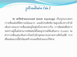 รูปร่างเครือข่าย (ต่อ)

         4) เครือข่ายแบบเมช (mesh topology) เป็นรูปแบบของ
การเชื่อมต่อที่มีความนิยมมาก และมีประสิทธิภาพสูงเนื่องจากถ้ามี
เส้นทางของการเชื่อมต่อคู่ใ ดคู่หนึ่ง ขาดจากกั น การติดต่อสื่อสาร
ระหว่างคู่นั้นยังสามารถติดต่อได้โดยอุปกรณ์จัด เส้นทาง (router) จะ
ทาการเชื่อมต่อเส้นทางใหม่ไปยังจุดหมายปลายทางอัตโนมัติ การ
เชื่อมต่อแบบนี้มักนิยมสร้างบนเครือข่ายแบบไร้สาย
 