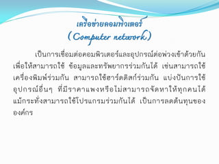 เครือข่ายคอมพิวเตอร์
                       (Computer network)
          เป็นการเชื่อมต่อคอมพิวเตอร์และอุปกรณ์ต่อพ่วงเข้าด้วยกัน
เพื่ อให้สามารถใช้ ข้อมูลและทรั พยากรร่ วมกั นได้ เช่นสามารถใช้
เครื่ อ งพิ ม พ์ ร่ ว มกั น สามารถใช้ ฮ าร์ ด ดิ ส ก์ ร่ ว มกั น แบ่ ง ปั น การใช้
อุ ป กรณ์ อื่ น ๆ ที่ มี ร าคาแพงหรื อ ไม่ ส ามารถจั ด หาให้ ทุ ก คนได้
แม้ ก ระทั่ ง สามารถใช้ โ ปรแกรมร่ ว มกั น ได้ เป็ น การลดต้ น ทุ น ของ
องค์กร
 